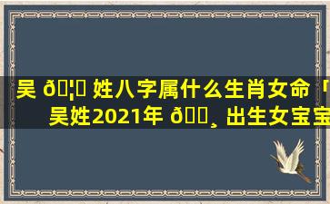 吴 🦟 姓八字属什么生肖女命「吴姓2021年 🌸 出生女宝宝起名」